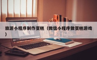 仁寿旅游小程序制作蛋糕（微信小程序做蛋糕游戏）